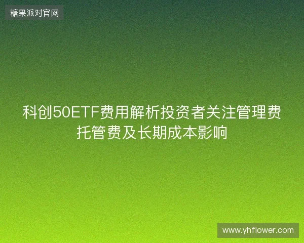 科创50ETF费用解析投资者关注管理费托管费及长期成本影响