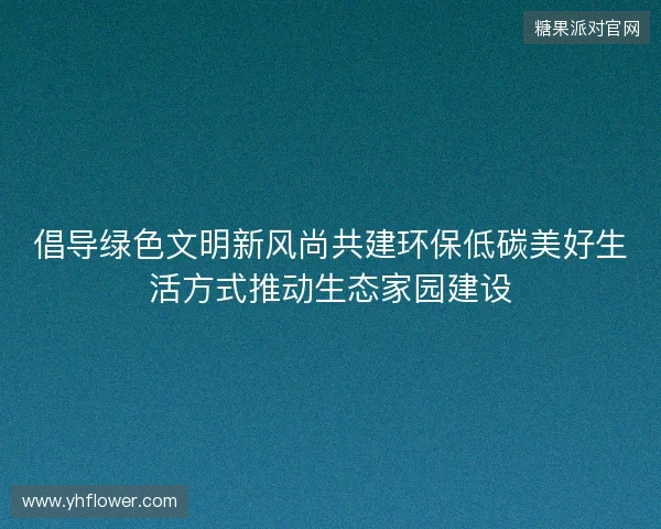 倡导绿色文明新风尚共建环保低碳美好生活方式推动生态家园建设 倡导绿色文明新风尚共建环保低碳美好生活方式推动生态家园建设